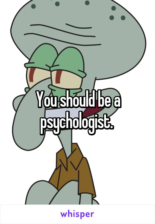 You should be a psychologist. 