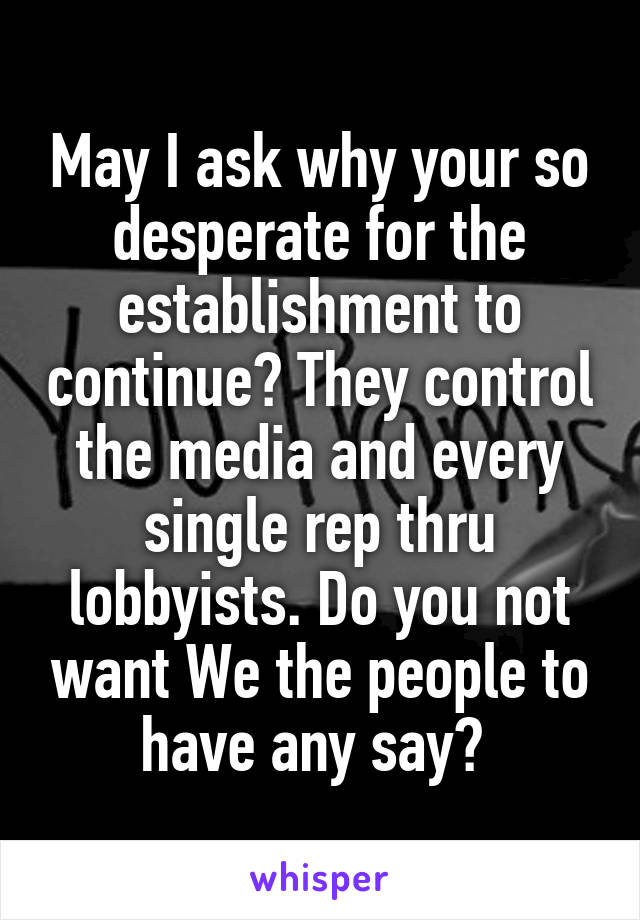 May I ask why your so desperate for the establishment to continue? They control the media and every single rep thru lobbyists. Do you not want We the people to have any say? 