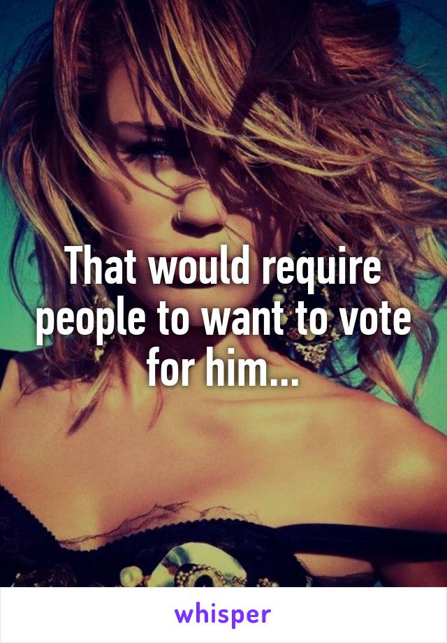 That would require people to want to vote for him...