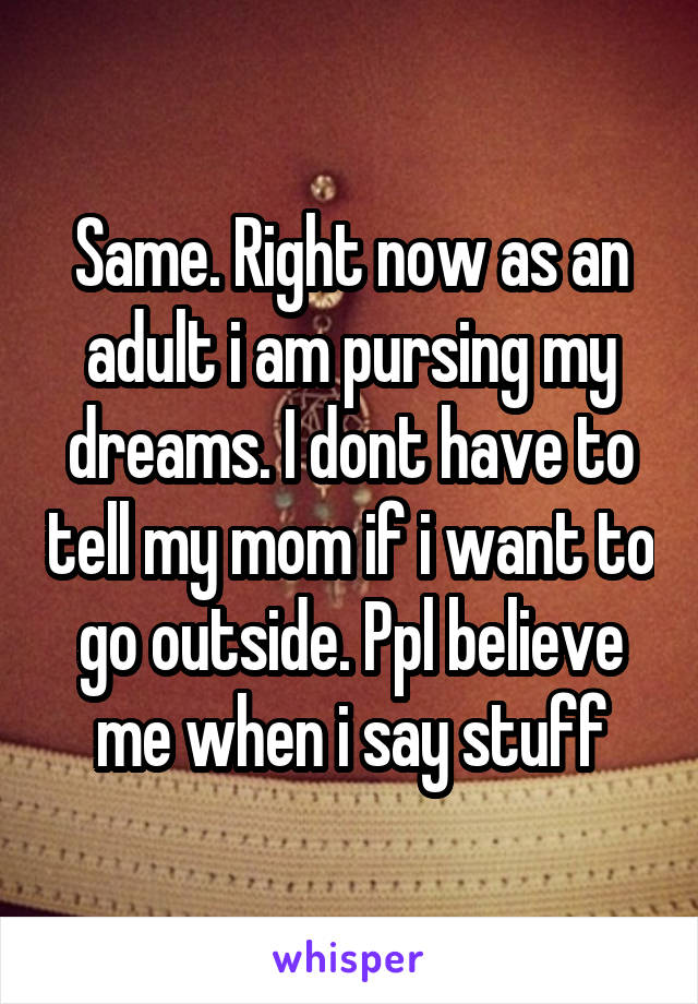 Same. Right now as an adult i am pursing my dreams. I dont have to tell my mom if i want to go outside. Ppl believe me when i say stuff