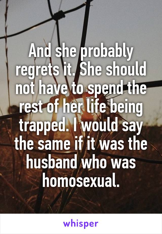 And she probably regrets it. She should not have to spend the rest of her life being trapped. I would say the same if it was the husband who was homosexual.