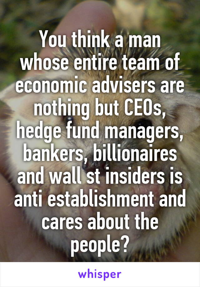 You think a man whose entire team of economic advisers are nothing but CEOs, hedge fund managers, bankers, billionaires and wall st insiders is anti establishment and cares about the people?