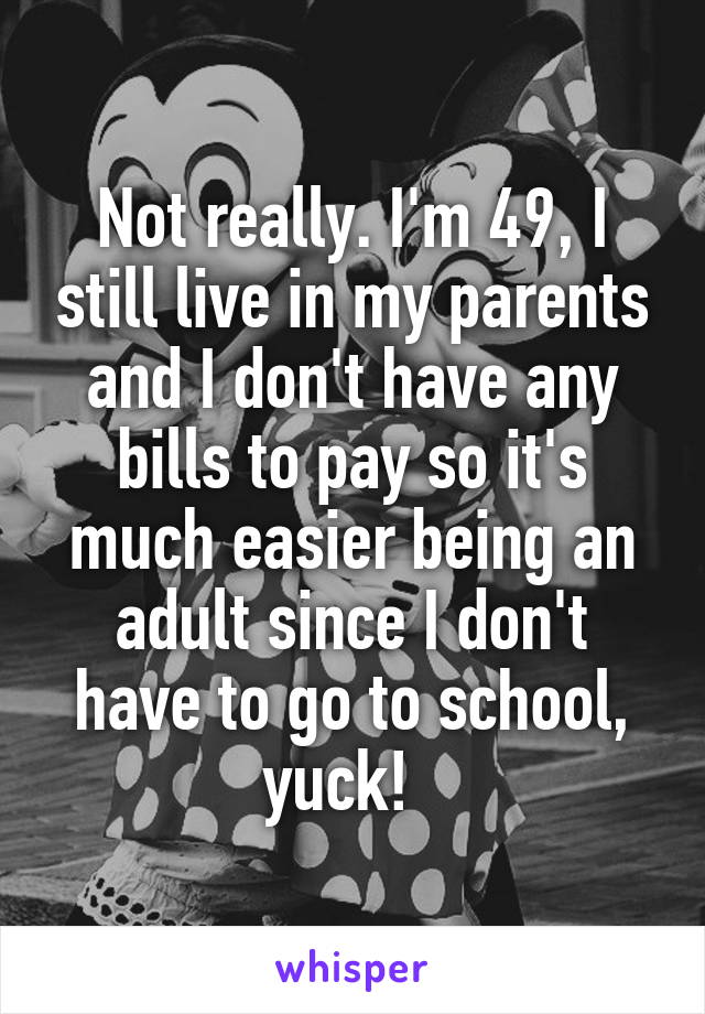 Not really. I'm 49, I still live in my parents and I don't have any bills to pay so it's much easier being an adult since I don't have to go to school, yuck!  