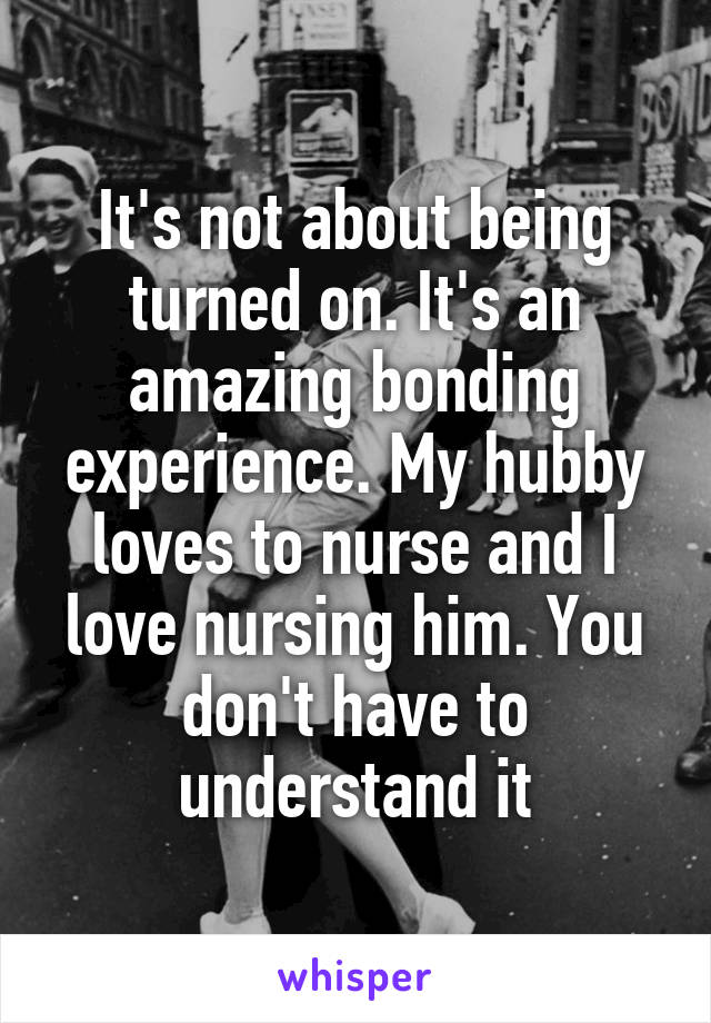 It's not about being turned on. It's an amazing bonding experience. My hubby loves to nurse and I love nursing him. You don't have to understand it