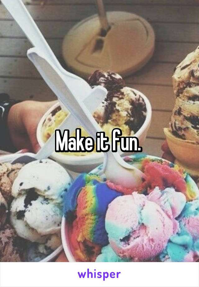 Make it fun. 