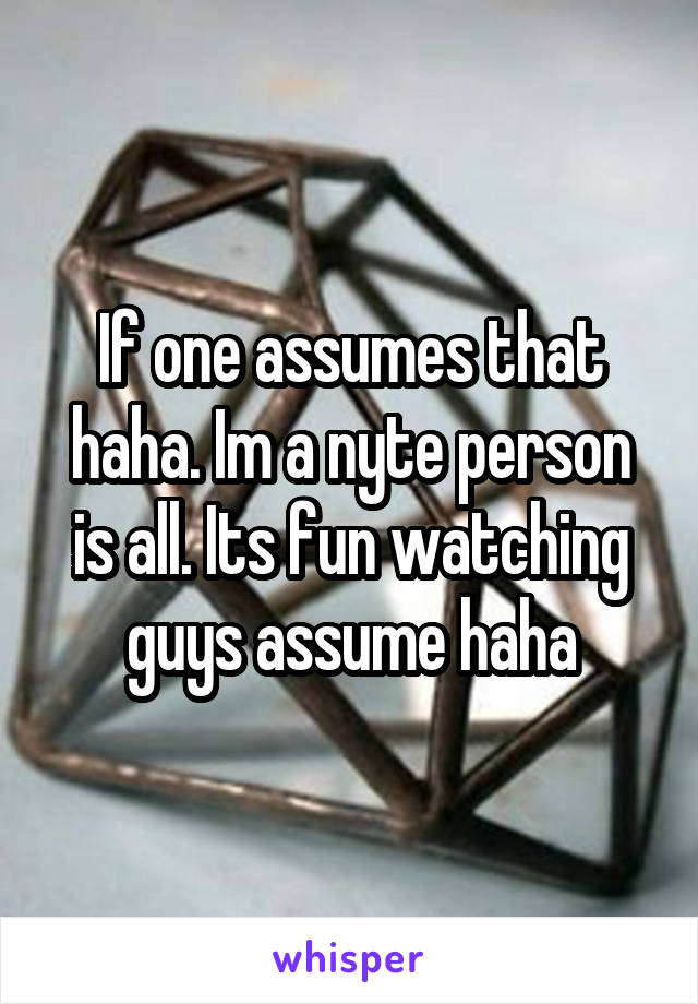 If one assumes that haha. Im a nyte person is all. Its fun watching guys assume haha