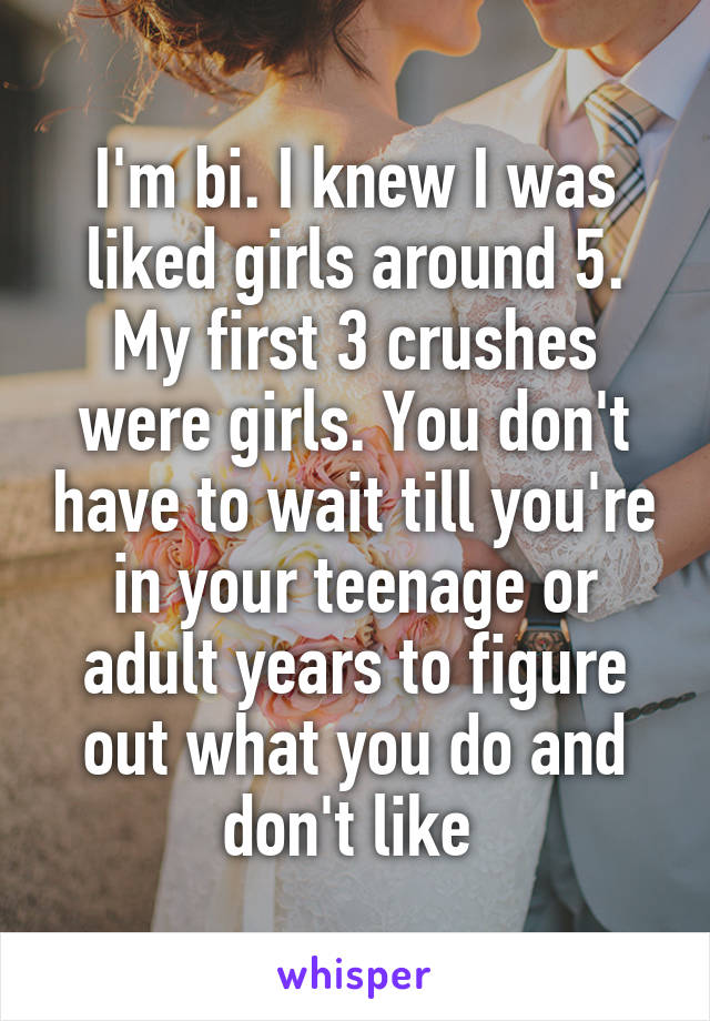 I'm bi. I knew I was liked girls around 5. My first 3 crushes were girls. You don't have to wait till you're in your teenage or adult years to figure out what you do and don't like 