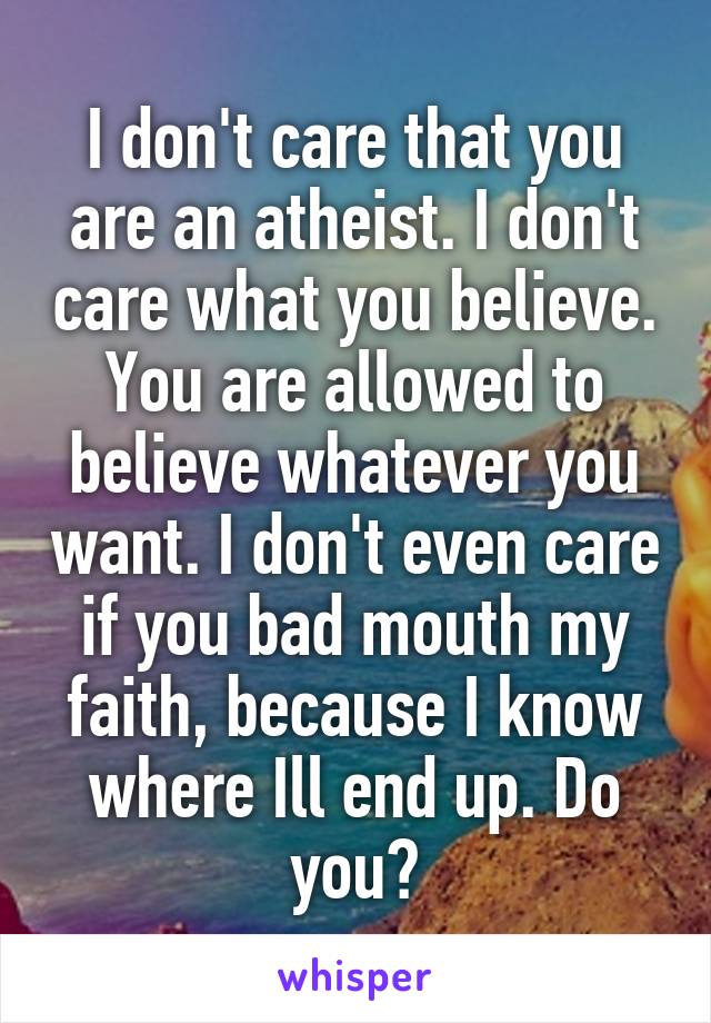 I don't care that you are an atheist. I don't care what you believe. You are allowed to believe whatever you want. I don't even care if you bad mouth my faith, because I know where Ill end up. Do you?