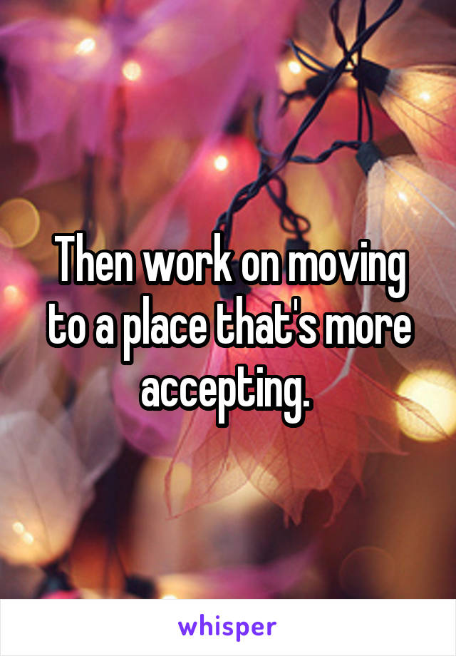 Then work on moving to a place that's more accepting. 
