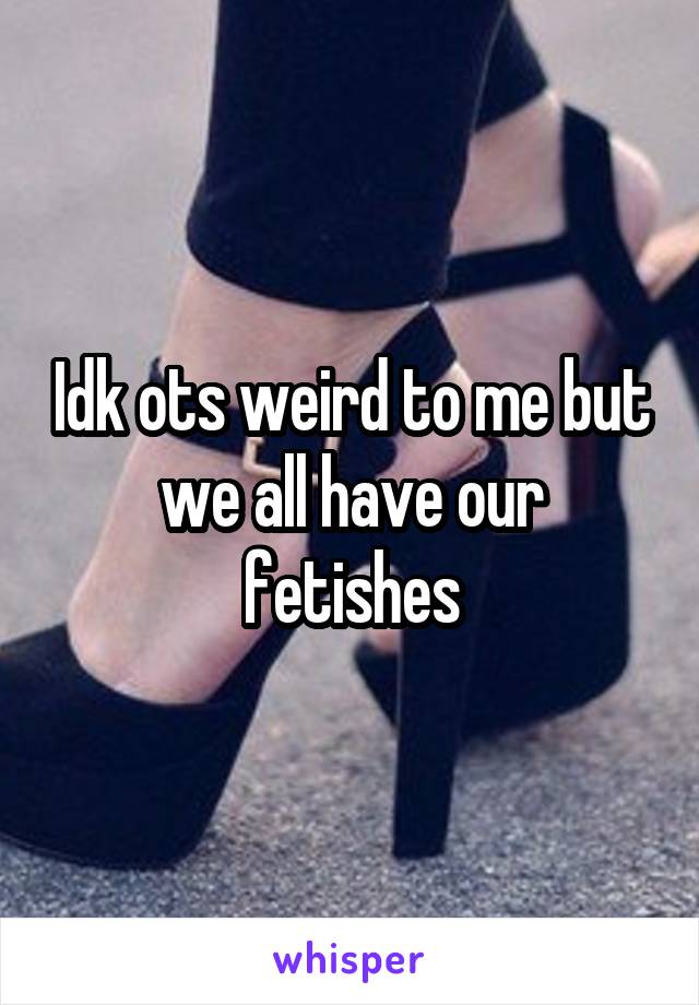 Idk ots weird to me but we all have our fetishes