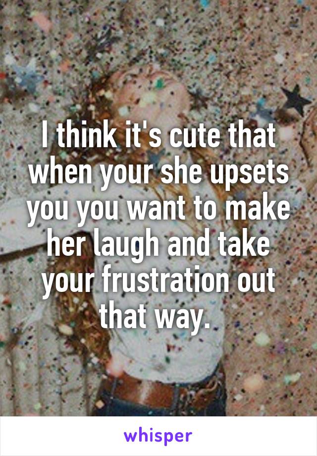 I think it's cute that when your she upsets you you want to make her laugh and take your frustration out that way. 