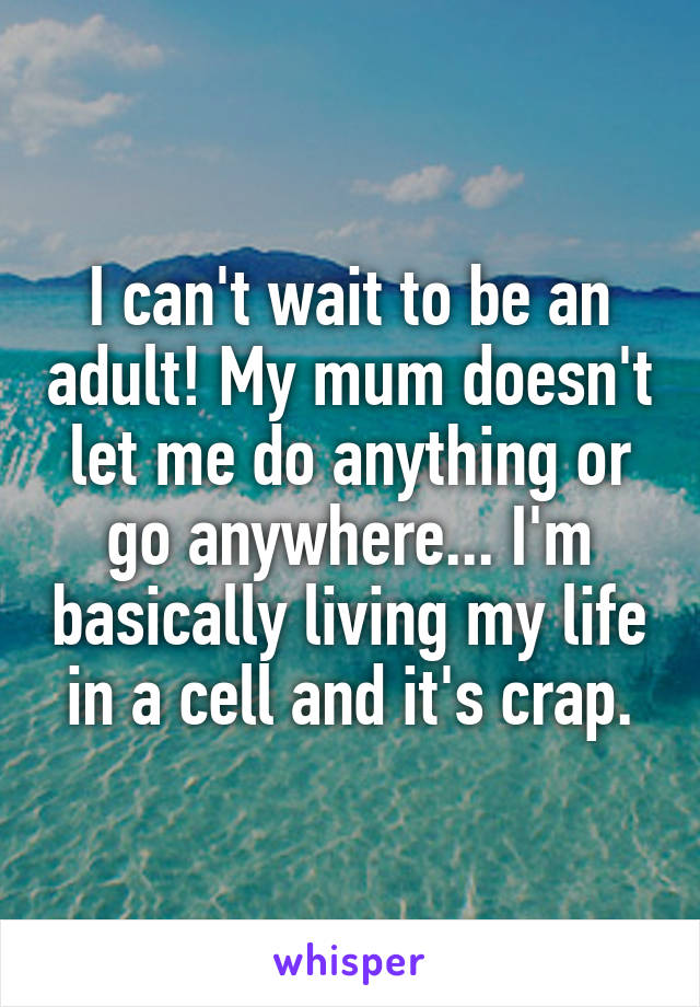 I can't wait to be an adult! My mum doesn't let me do anything or go anywhere... I'm basically living my life in a cell and it's crap.