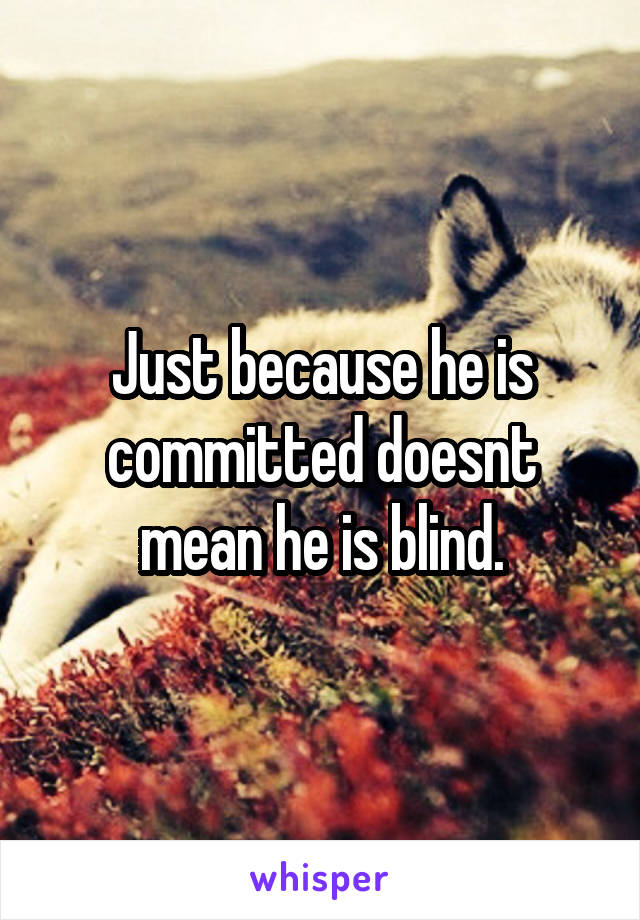 Just because he is committed doesnt mean he is blind.