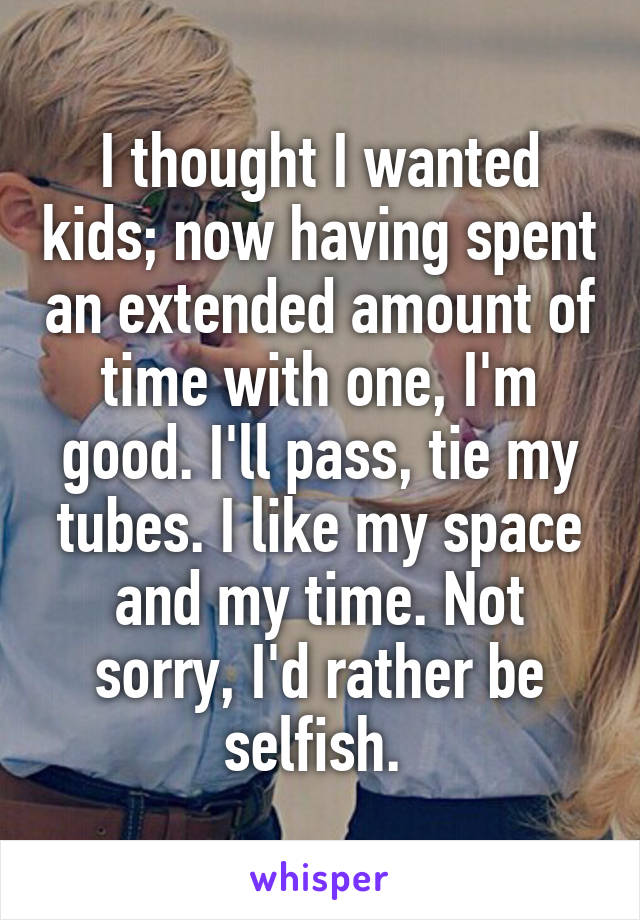 I thought I wanted kids; now having spent an extended amount of time with one, I'm good. I'll pass, tie my tubes. I like my space and my time. Not sorry, I'd rather be selfish. 