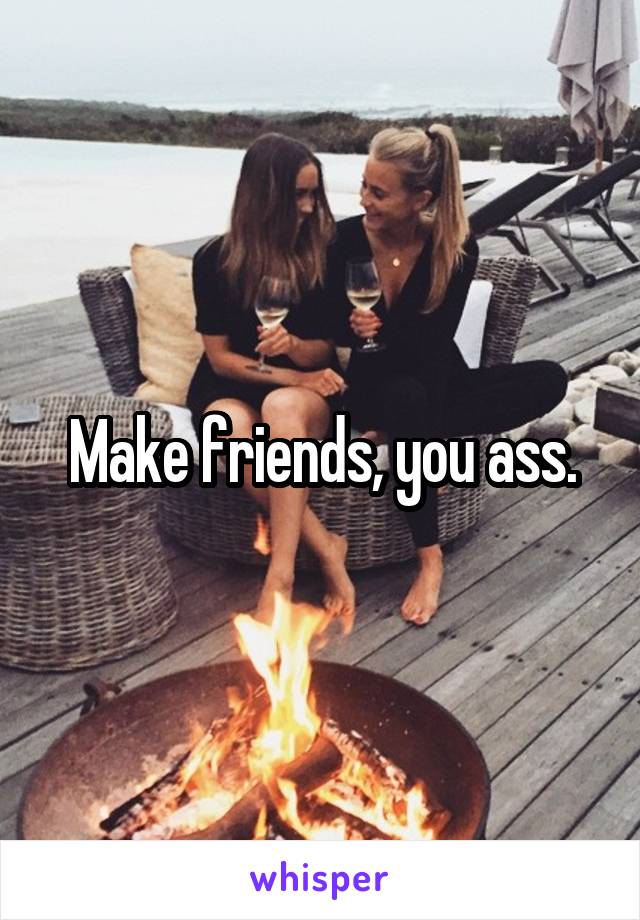 Make friends, you ass.