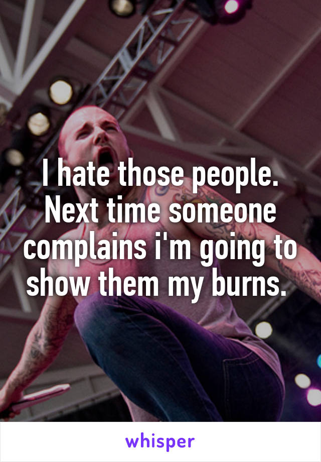 I hate those people. Next time someone complains i'm going to show them my burns. 