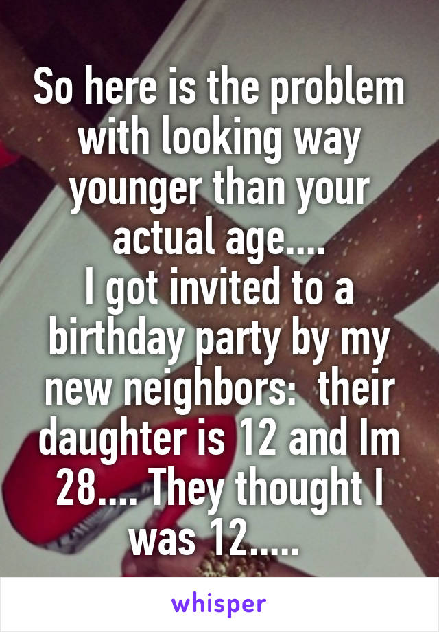 So here is the problem with looking way younger than your actual age....
I got invited to a birthday party by my new neighbors:  their daughter is 12 and Im 28.... They thought I was 12..... 