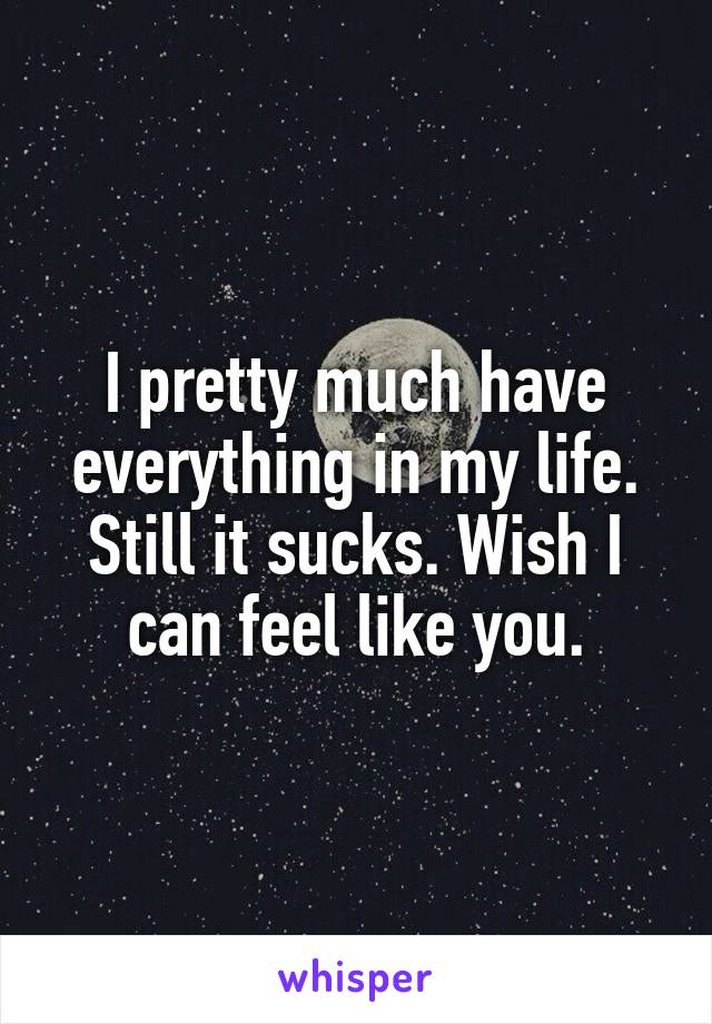 I pretty much have everything in my life. Still it sucks. Wish I can feel like you.