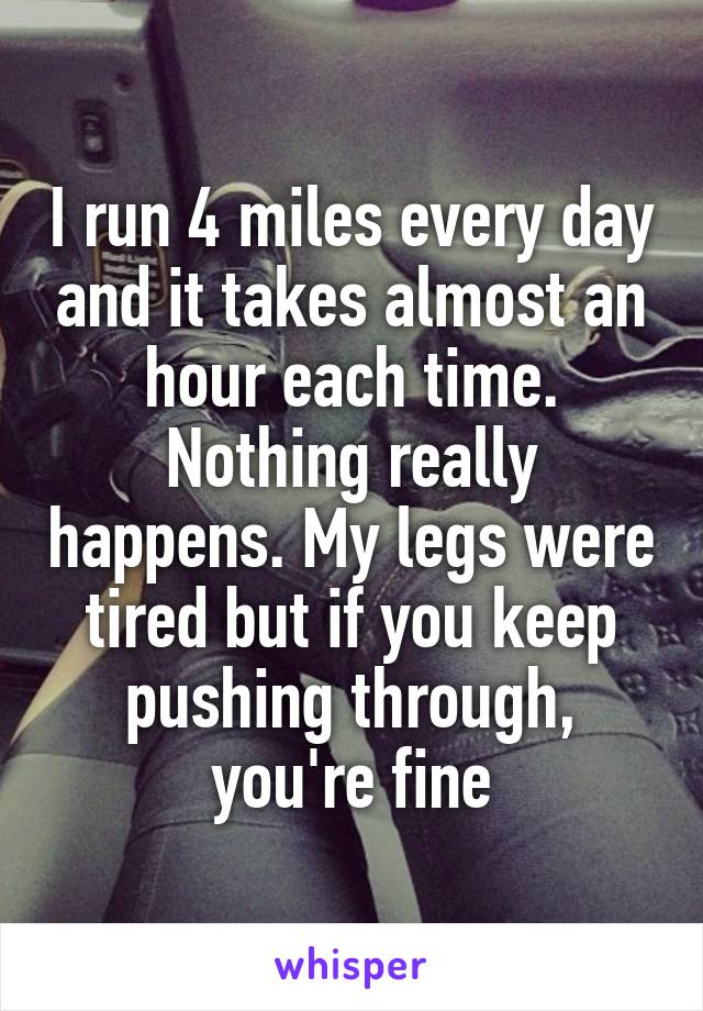 I run 4 miles every day and it takes almost an hour each time. Nothing really happens. My legs were tired but if you keep pushing through, you're fine