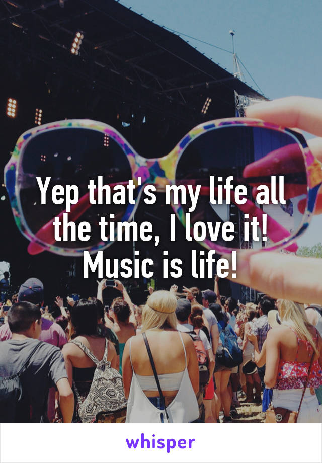 Yep that's my life all the time, I love it! Music is life!