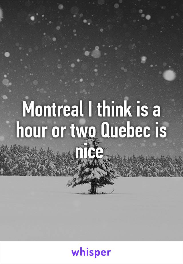 Montreal I think is a hour or two Quebec is nice 