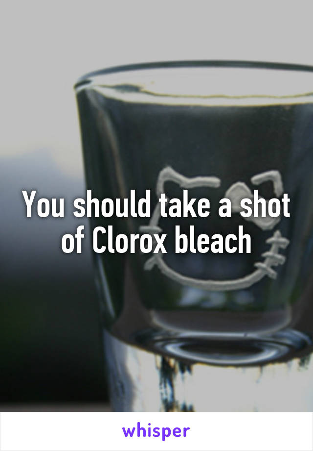 You should take a shot of Clorox bleach