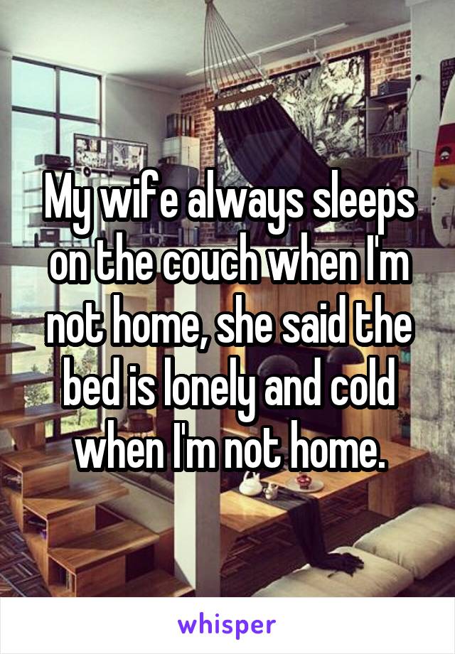 My wife always sleeps on the couch when I'm not home, she said the bed is lonely and cold when I'm not home.