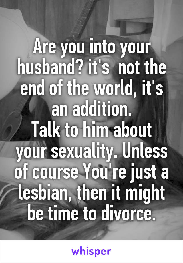 Are you into your husband? it's  not the end of the world, it's an addition.
Talk to him about your sexuality. Unless of course You're just a lesbian, then it might be time to divorce.