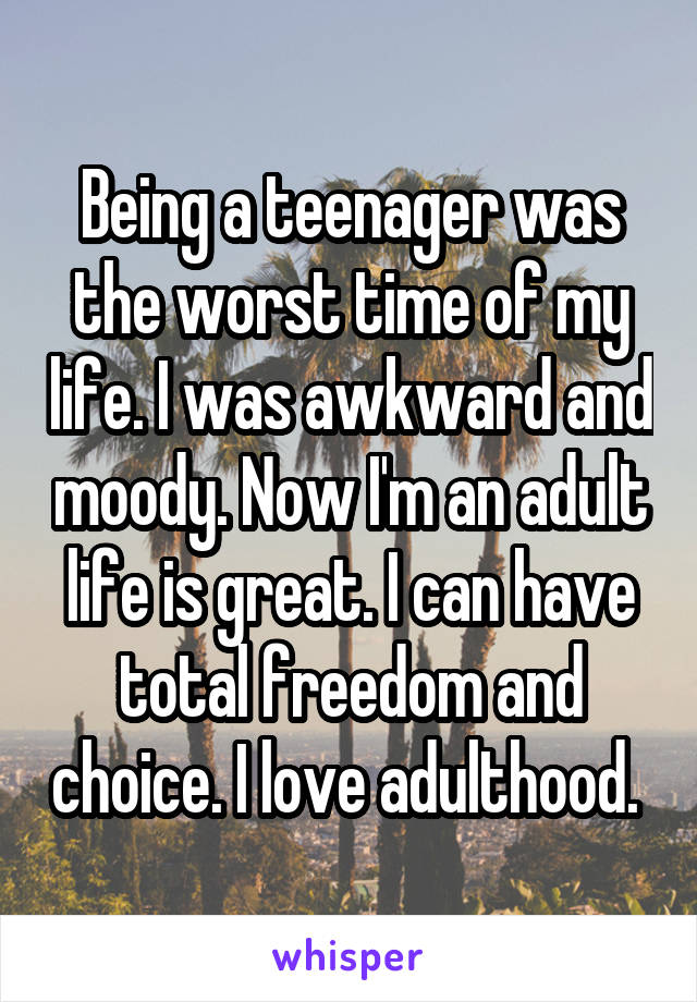 Being a teenager was the worst time of my life. I was awkward and moody. Now I'm an adult life is great. I can have total freedom and choice. I love adulthood. 