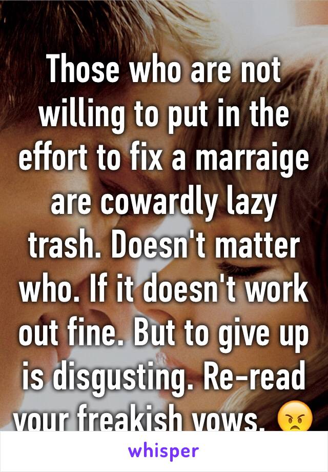 Those who are not willing to put in the effort to fix a marraige are cowardly lazy trash. Doesn't matter who. If it doesn't work out fine. But to give up is disgusting. Re-read your freakish vows. 😠