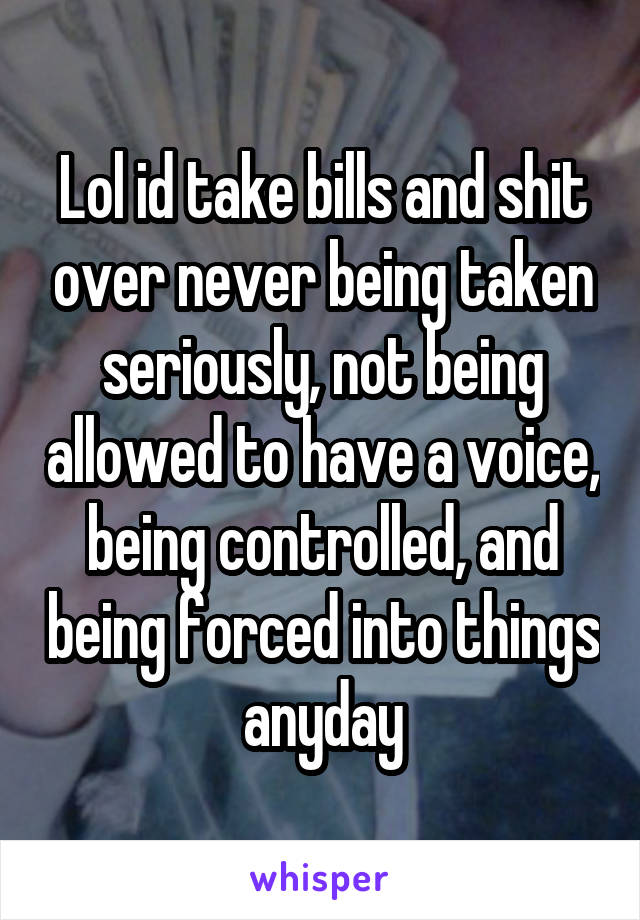 Lol id take bills and shit over never being taken seriously, not being allowed to have a voice, being controlled, and being forced into things anyday