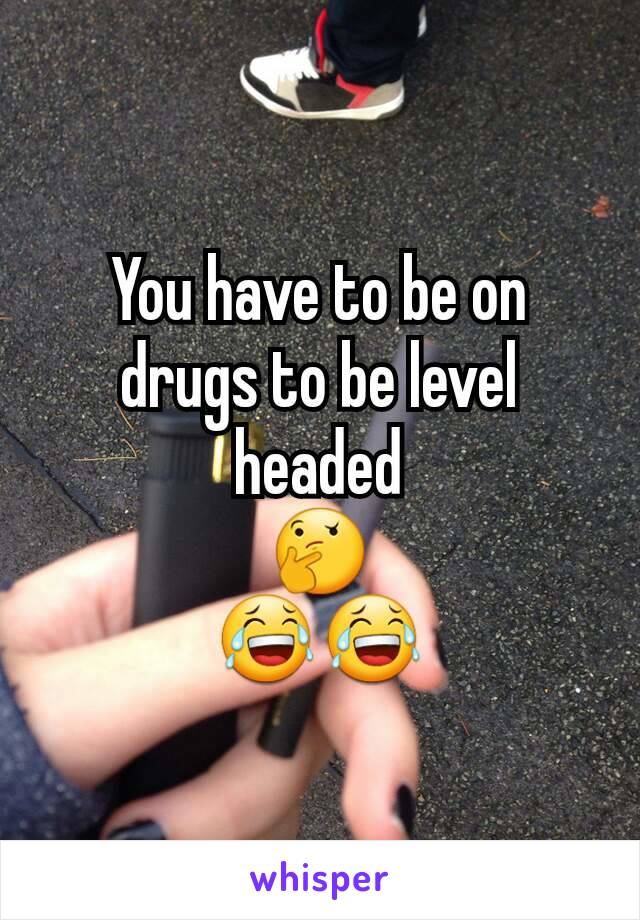 You have to be on drugs to be level headed
🤔
😂😂