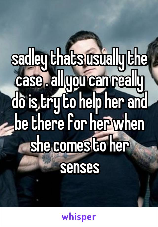 sadley thats usually the case . all you can really do is try to help her and be there for her when she comes to her senses