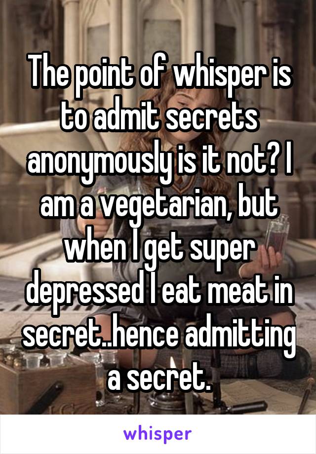 The point of whisper is to admit secrets anonymously is it not? I am a vegetarian, but when I get super depressed I eat meat in secret..hence admitting a secret.