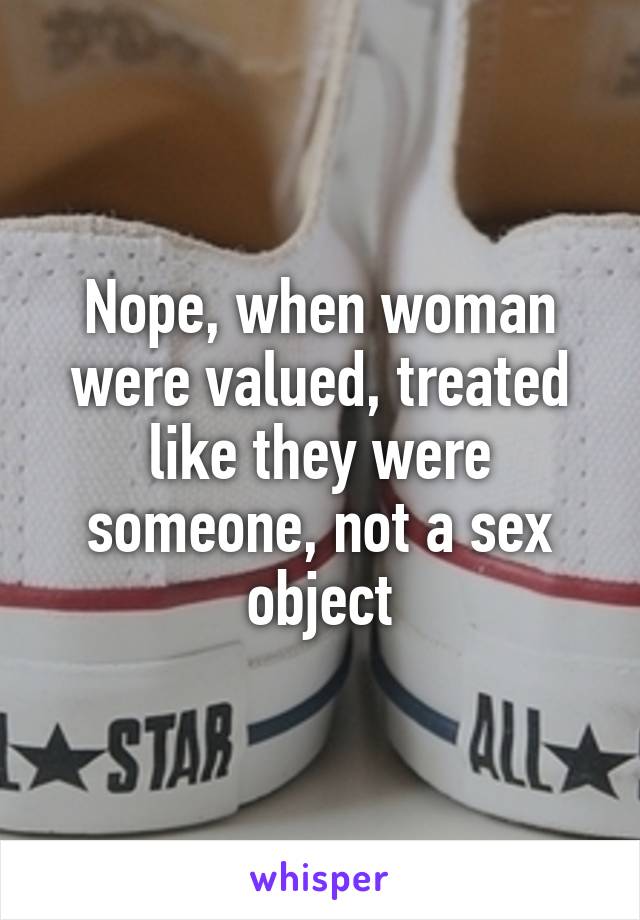 Nope, when woman were valued, treated like they were someone, not a sex object