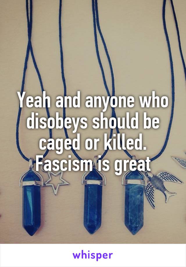 Yeah and anyone who disobeys should be caged or killed.
Fascism is great