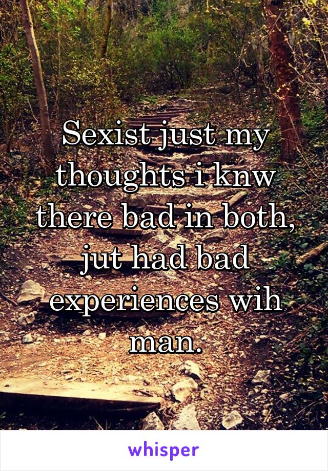 Sexist just my thoughts i knw there bad in both, jut had bad experiences wih man.