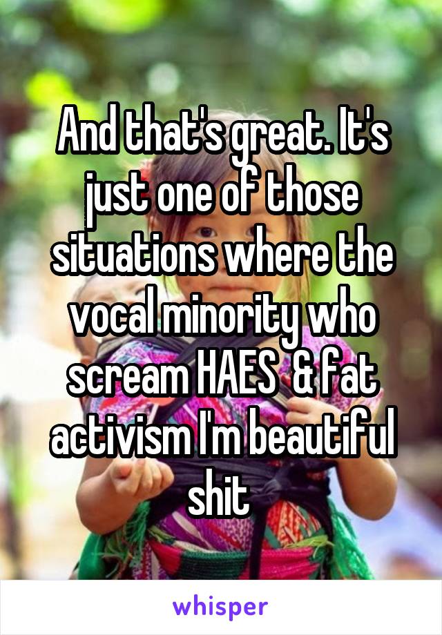 And that's great. It's just one of those situations where the vocal minority who scream HAES  & fat activism I'm beautiful shit 