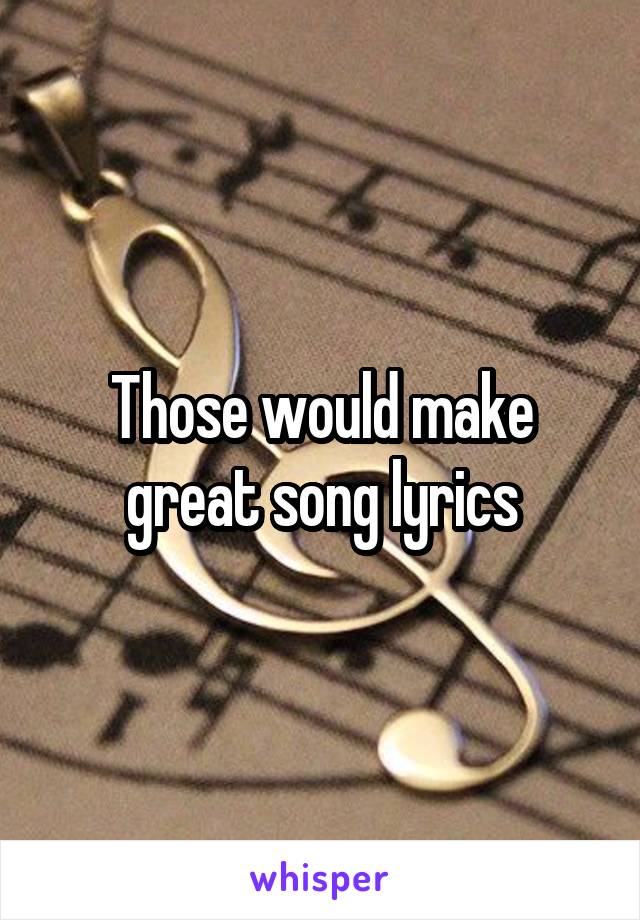 Those would make great song lyrics
