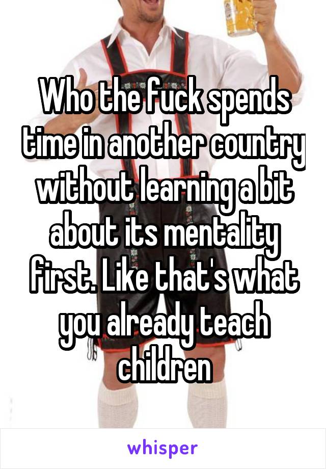 Who the fuck spends time in another country without learning a bit about its mentality first. Like that's what you already teach children