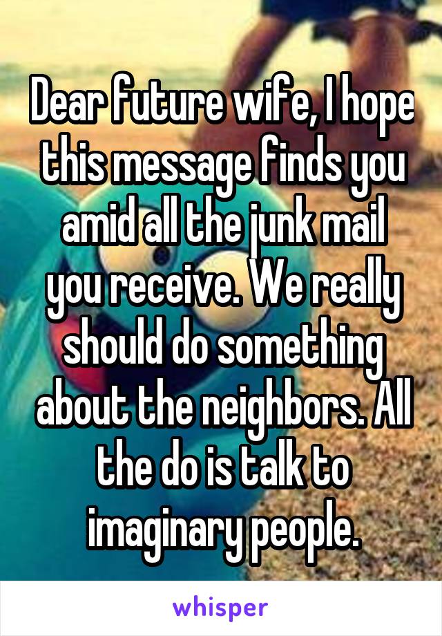 Dear future wife, I hope this message finds you amid all the junk mail you receive. We really should do something about the neighbors. All the do is talk to imaginary people.