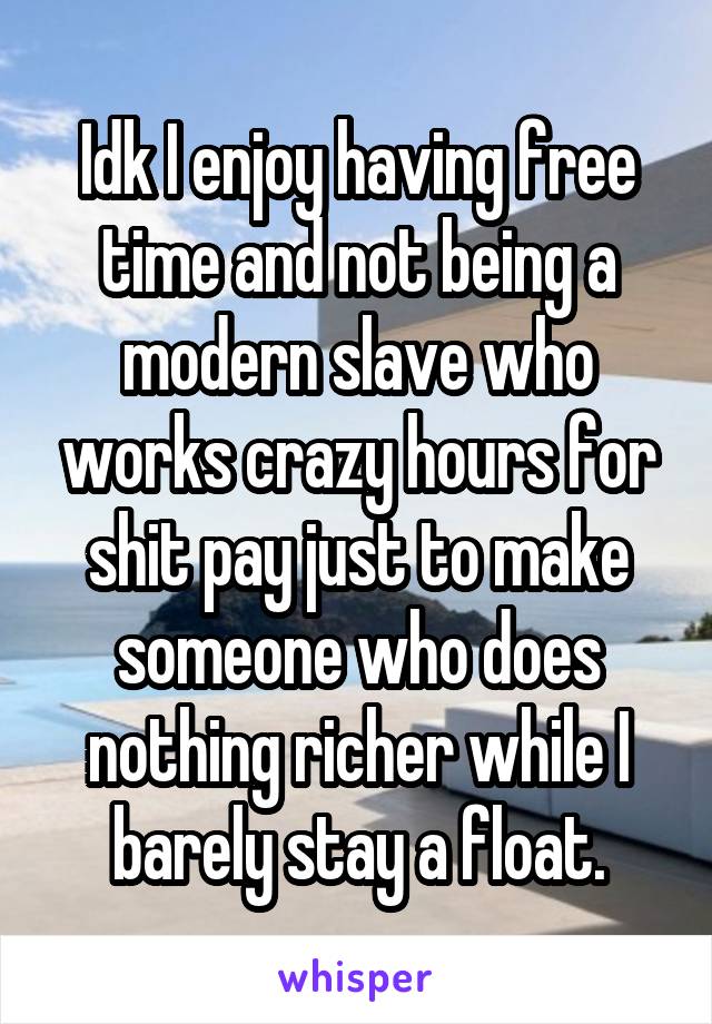 Idk I enjoy having free time and not being a modern slave who works crazy hours for shit pay just to make someone who does nothing richer while I barely stay a float.