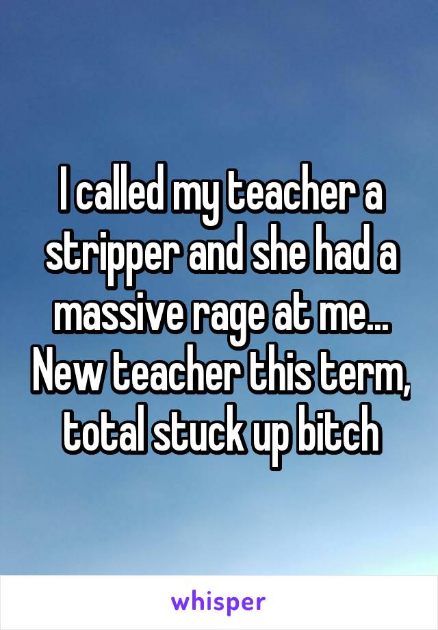 I called my teacher a stripper and she had a massive rage at me... New teacher this term, total stuck up bitch