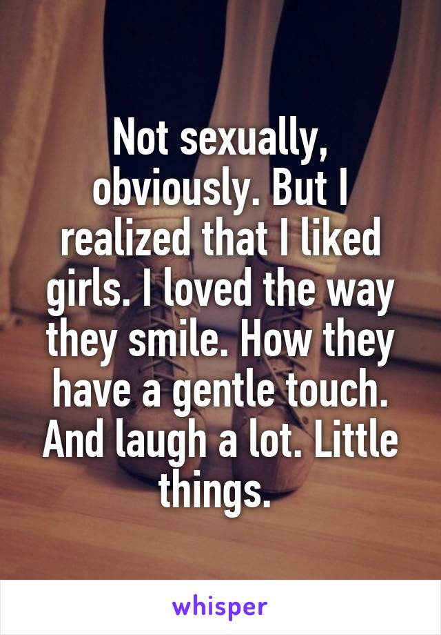 Not sexually, obviously. But I realized that I liked girls. I loved the way they smile. How they have a gentle touch. And laugh a lot. Little things. 