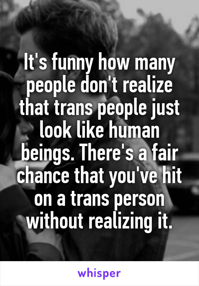 It's funny how many people don't realize that trans people just look like human beings. There's a fair chance that you've hit on a trans person without realizing it.