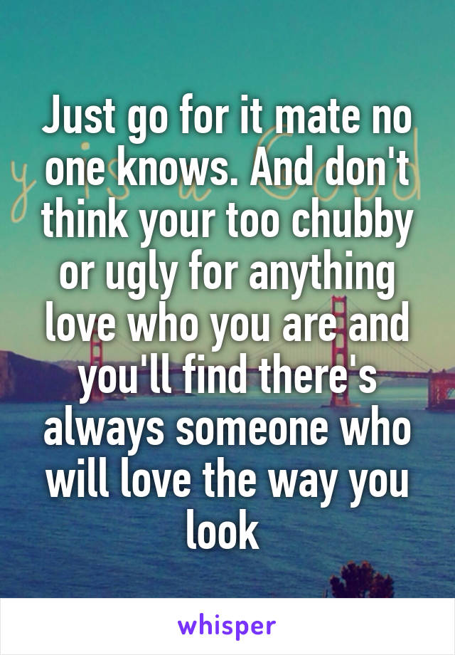 Just go for it mate no one knows. And don't think your too chubby or ugly for anything love who you are and you'll find there's always someone who will love the way you look 