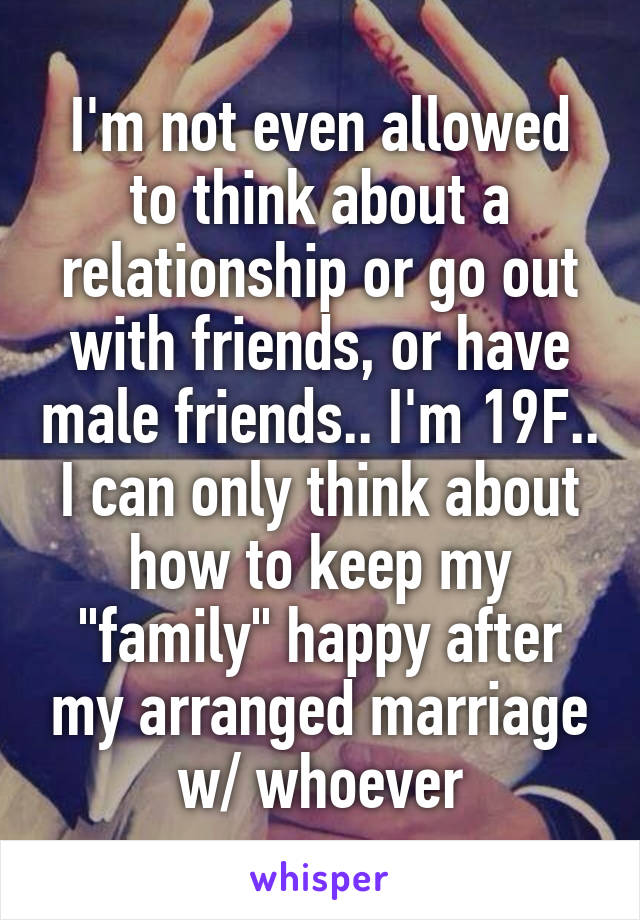 I'm not even allowed to think about a relationship or go out with friends, or have male friends.. I'm 19F.. I can only think about how to keep my "family" happy after my arranged marriage w/ whoever