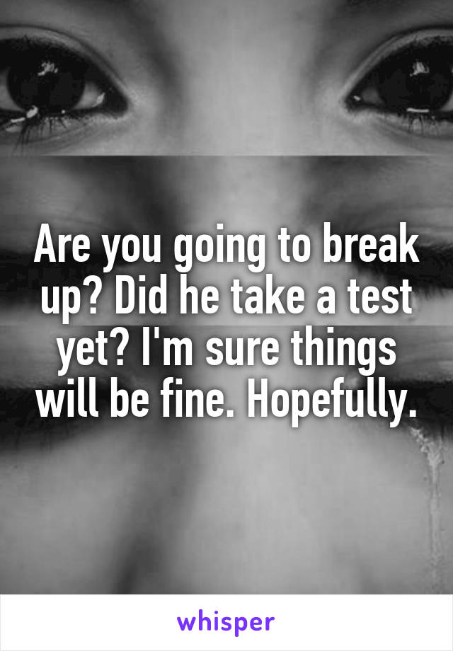 Are you going to break up? Did he take a test yet? I'm sure things will be fine. Hopefully.