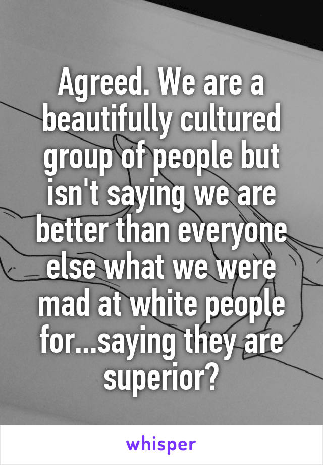 Agreed. We are a beautifully cultured group of people but isn't saying we are better than everyone else what we were mad at white people for...saying they are superior?