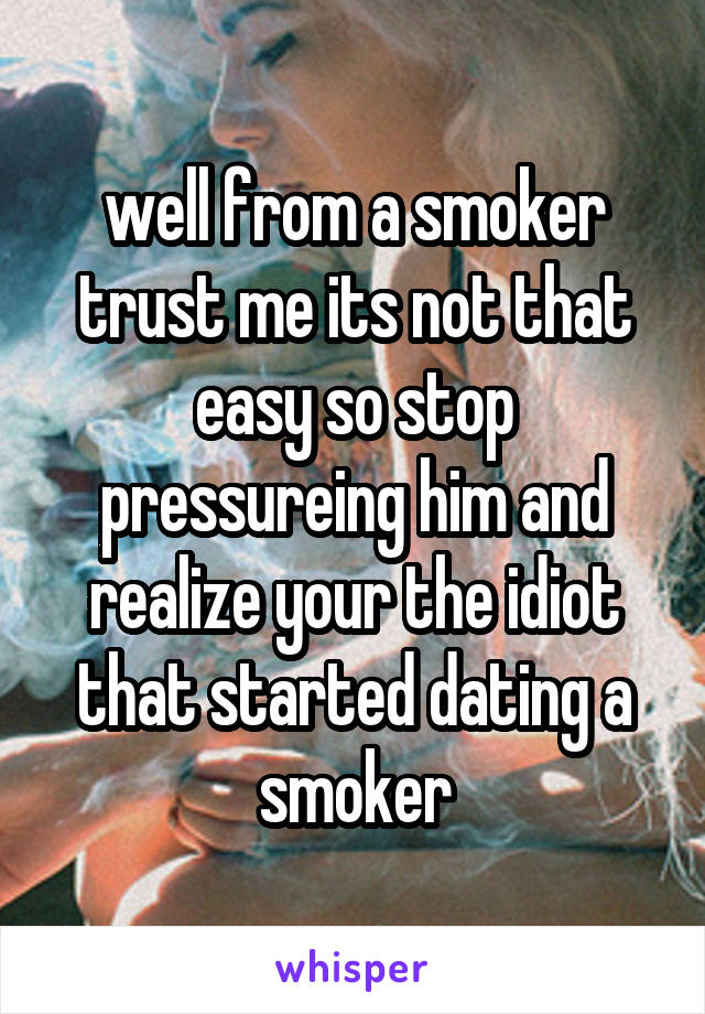 well from a smoker trust me its not that easy so stop pressureing him and realize your the idiot that started dating a smoker